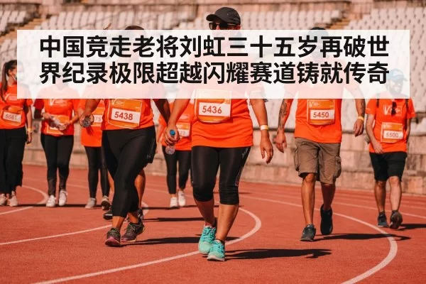 中国竞走老将刘虹三十五岁再破世界纪录极限超越闪耀赛道铸就传奇