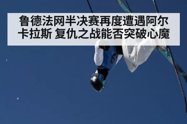 鲁德法网半决赛再度遭遇阿尔卡拉斯 复仇之战能否突破心魔