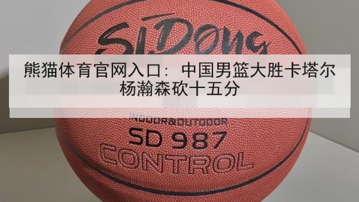 熊猫体育官网入口: 中国男篮大胜卡塔尔杨瀚森砍十五分