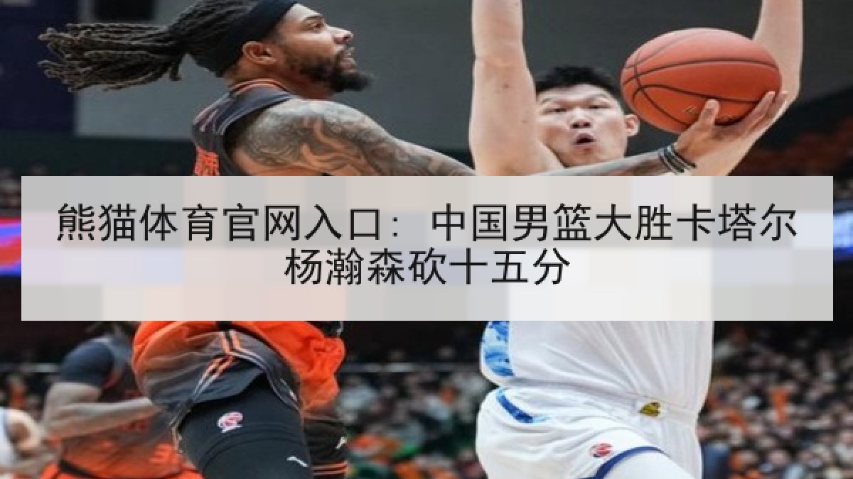 熊猫体育官网入口: 中国男篮大胜卡塔尔杨瀚森砍十五分
