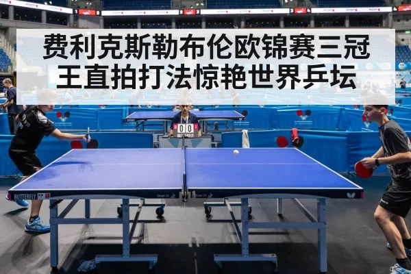 费利克斯勒布伦欧锦赛三冠王直拍打法惊艳世界乒坛